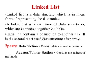 Linked List
•Linked list is a data structure which is in linear
form of representing the data nodes.
•A linked list is a sequence of data structures,
which are connected together via links.
•Each link contains a connection to another link. It
is the second most-used data structure after array.
2parts: Data Section - Contains data element to be stored
Address/Pointer Section - Contains the address of
next node
 