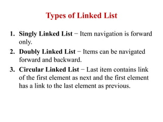 Types of Linked List
1. Singly Linked List − Item navigation is forward
only.
2. Doubly Linked List − Items can be navigated
forward and backward.
3. Circular Linked List − Last item contains link
of the first element as next and the first element
has a link to the last element as previous.
 