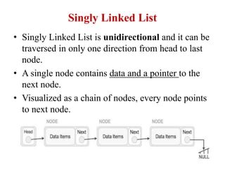 Singly Linked List
• Singly Linked List is unidirectional and it can be
traversed in only one direction from head to last
node.
• A single node contains data and a pointer to the
next node.
• Visualized as a chain of nodes, every node points
to next node.
 