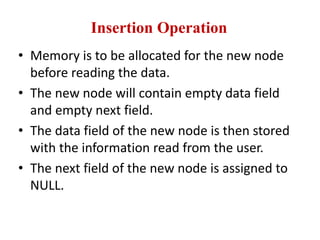 Insertion Operation
• Memory is to be allocated for the new node
before reading the data.
• The new node will contain empty data field
and empty next field.
• The data field of the new node is then stored
with the information read from the user.
• The next field of the new node is assigned to
NULL.
 