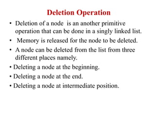 Deletion Operation
• Deletion of a node is an another primitive
operation that can be done in a singly linked list.
• Memory is released for the node to be deleted.
• A node can be deleted from the list from three
different places namely.
• Deleting a node at the beginning.
• Deleting a node at the end.
• Deleting a node at intermediate position.
 
