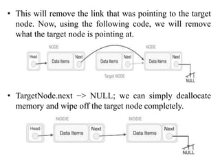 • This will remove the link that was pointing to the target
node. Now, using the following code, we will remove
what the target node is pointing at.
• TargetNode.next −> NULL; we can simply deallocate
memory and wipe off the target node completely.
 