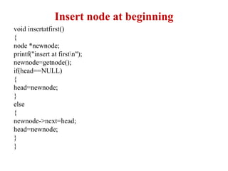 Insert node at beginning
void insertatfirst()
{
node *newnode;
printf("insert at firstn");
newnode=getnode();
if(head==NULL)
{
head=newnode;
}
else
{
newnode->next=head;
head=newnode;
}
}
 