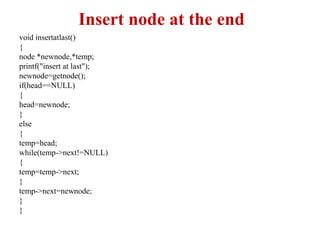Insert node at the end
void insertatlast()
{
node *newnode,*temp;
printf("insert at last");
newnode=getnode();
if(head==NULL)
{
head=newnode;
}
else
{
temp=head;
while(temp->next!=NULL)
{
temp=temp->next;
}
temp->next=newnode;
}
}
 