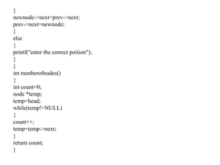 }
newnode->next=prev->next;
prev->next=newnode;
}
else
{
printf("enter the correct poition");
}
}
int numberofnodes()
{
int count=0;
node *temp;
temp=head;
while(temp!=NULL)
{
count++;
temp=temp->next;
}
return count;
}
 
