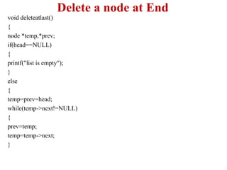 Delete a node at End
void deleteatlast()
{
node *temp,*prev;
if(head==NULL)
{
printf("list is empty");
}
else
{
temp=prev=head;
while(temp->next!=NULL)
{
prev=temp;
temp=temp->next;
}
 