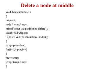 Delete a node at middle
void deleteatmiddle()
{
int pos,i;
node *temp,*prev;
printf("enter the position to delete");
scanf("%d",&pos);
if(pos>1 && pos<numberofnodes())
{
temp=prev=head;
for(i=1;i<pos;i++)
{
prev=temp;
temp=temp->next;
}
 