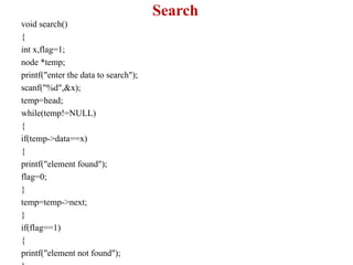 Search
void search()
{
int x,flag=1;
node *temp;
printf("enter the data to search");
scanf("%d",&x);
temp=head;
while(temp!=NULL)
{
if(temp->data==x)
{
printf("element found");
flag=0;
}
temp=temp->next;
}
if(flag==1)
{
printf("element not found");
 