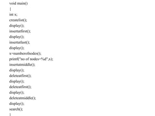 void main()
{
int x;
createlist();
display();
insertatfirst();
display();
insertatlast();
display();
x=numberofnodes();
printf("no of nodes=%d",x);
insertatmiddle();
display();
deleteatfirst();
display();
deleteatfirst();
display();
deleteatmiddle();
display();
search();
}
 