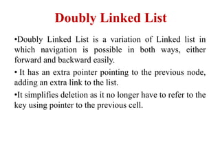 Doubly Linked List
•Doubly Linked List is a variation of Linked list in
which navigation is possible in both ways, either
forward and backward easily.
• It has an extra pointer pointing to the previous node,
adding an extra link to the list.
•It simplifies deletion as it no longer have to refer to the
key using pointer to the previous cell.
 