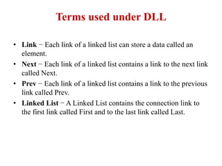 Terms used under DLL
• Link − Each link of a linked list can store a data called an
element.
• Next − Each link of a linked list contains a link to the next link
called Next.
• Prev − Each link of a linked list contains a link to the previous
link called Prev.
• Linked List − A Linked List contains the connection link to
the first link called First and to the last link called Last.
 
