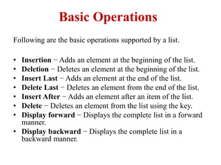 Basic Operations
Following are the basic operations supported by a list.
• Insertion − Adds an element at the beginning of the list.
• Deletion − Deletes an element at the beginning of the list.
• Insert Last − Adds an element at the end of the list.
• Delete Last − Deletes an element from the end of the list.
• Insert After − Adds an element after an item of the list.
• Delete − Deletes an element from the list using the key.
• Display forward − Displays the complete list in a forward
manner.
• Display backward − Displays the complete list in a
backward manner.
 