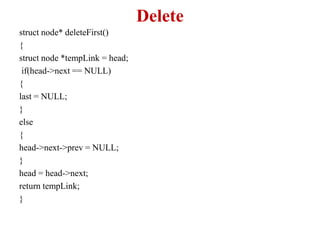 Delete
struct node* deleteFirst()
{
struct node *tempLink = head;
if(head->next == NULL)
{
last = NULL;
}
else
{
head->next->prev = NULL;
}
head = head->next;
return tempLink;
}
 