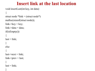 Insert link at the last location
void insertLast(int key, int data)
{
struct node *link = (struct node*)
malloc(sizeof(struct node));
link->key = key;
link->data = data;
if(isEmpty())
{
last = link;
}
else
{
last->next = link;
link->prev = last;
}
last = link;
}
 