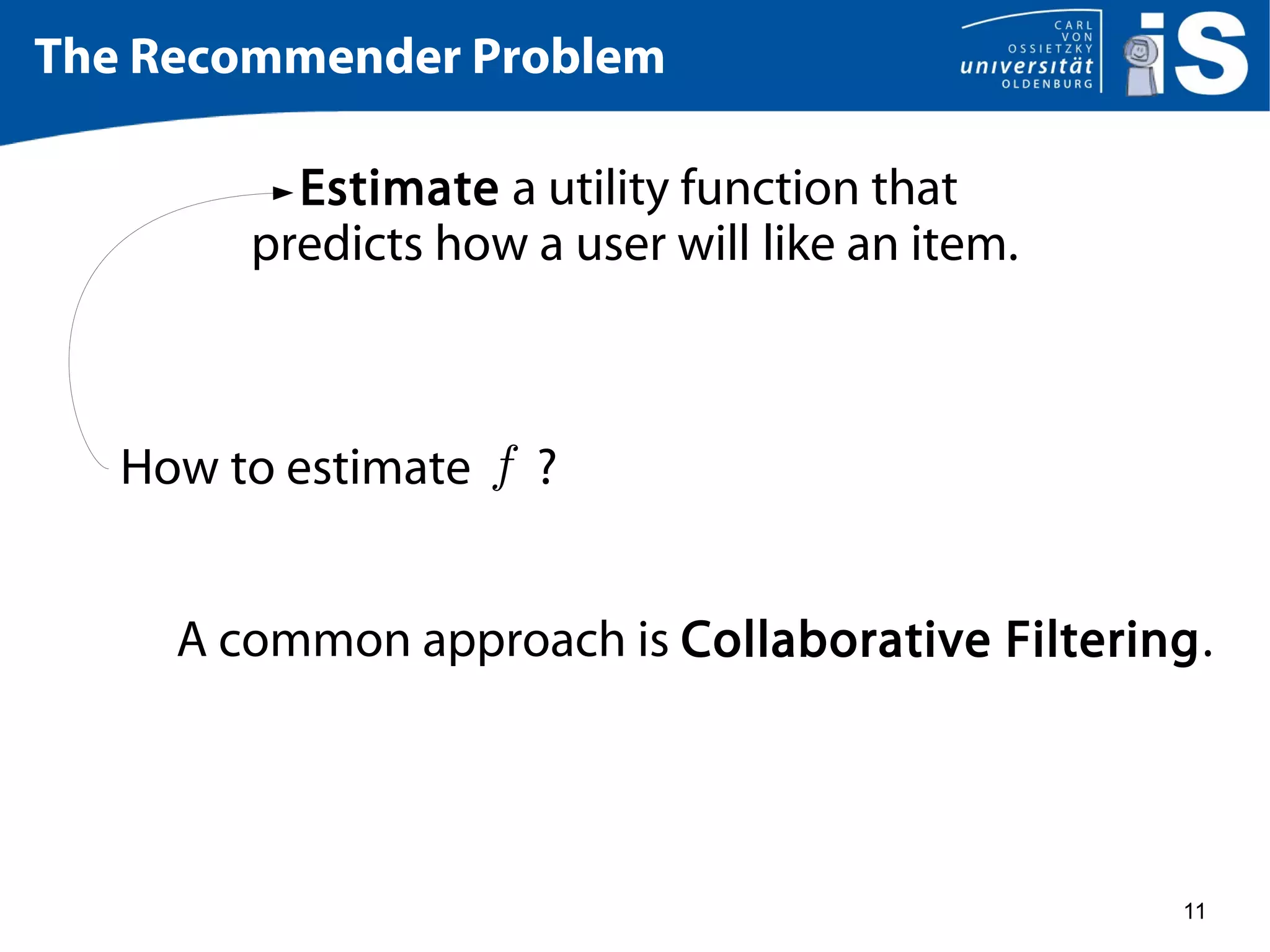 11
The Recommender Problem
Estimate a utility function that
predicts how a user will like an item.
How to estimate ?
A common approach is Collaborative Filtering.
 