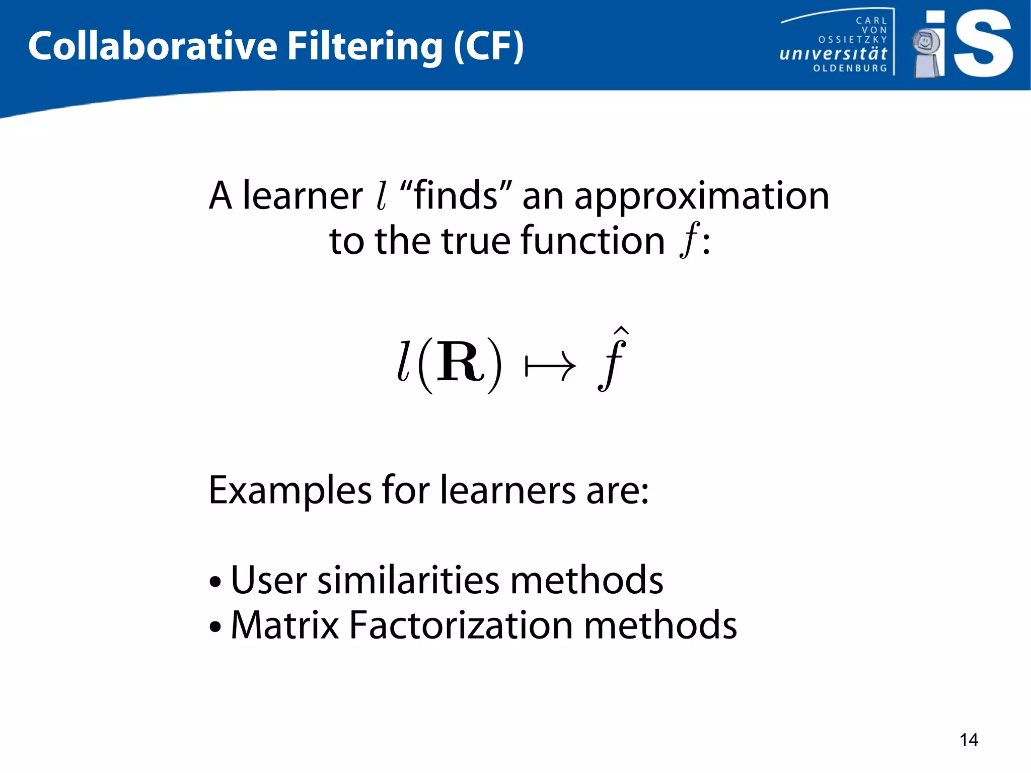 14
Collaborative Filtering (CF)
A learner “finds” an approximation
to the true function :
Examples for learners are:
● User similarities methods
● Matrix Factorization methods
 