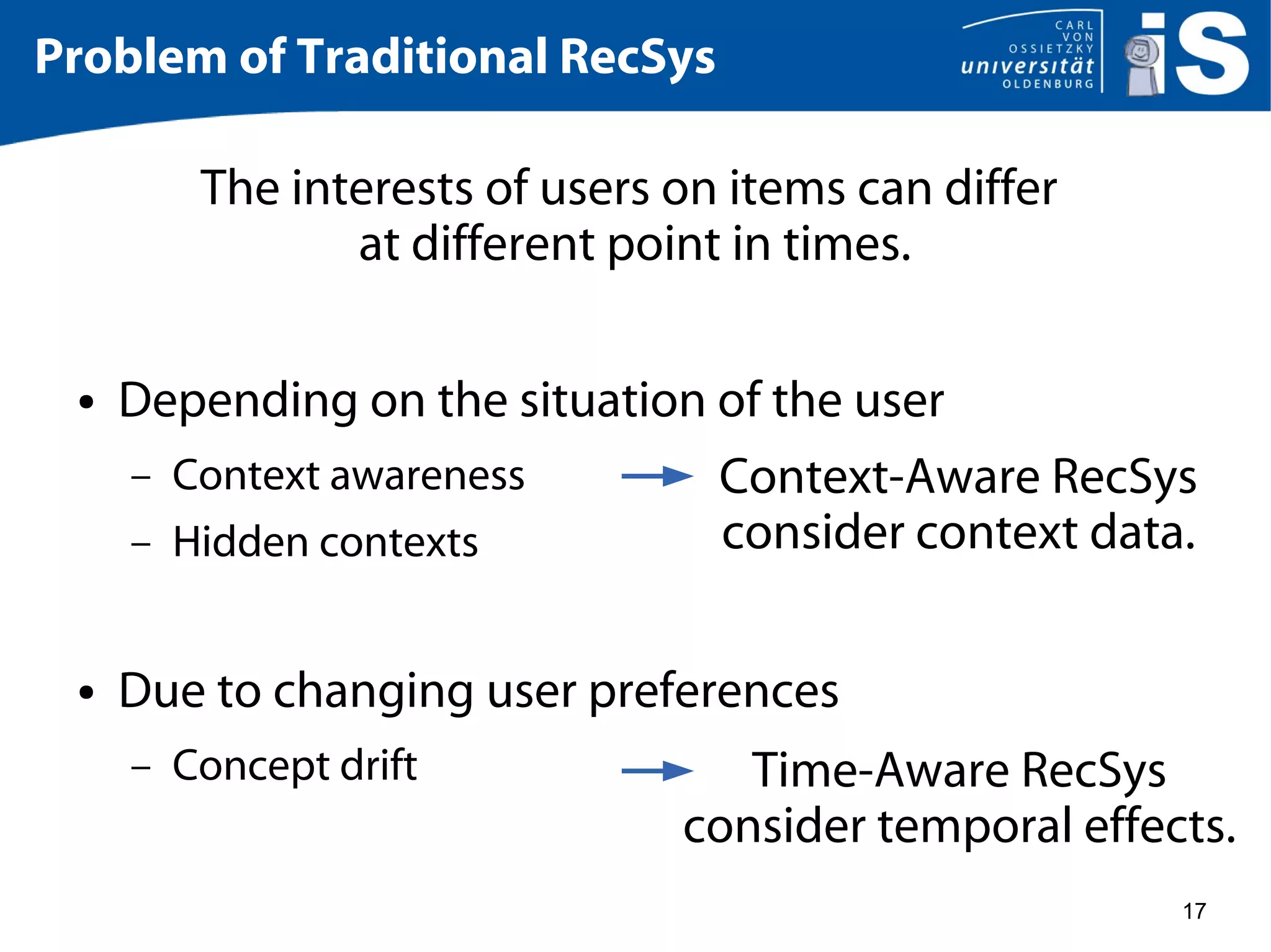 17
Problem of Traditional RecSys
The interests of users on items can differ
at different point in times.
● Depending on the situation of the user
– Context awareness
– Hidden contexts
● Due to changing user preferences
– Concept drift
Context-Aware RecSys
consider context data.
Time-Aware RecSys
consider temporal effects.
 