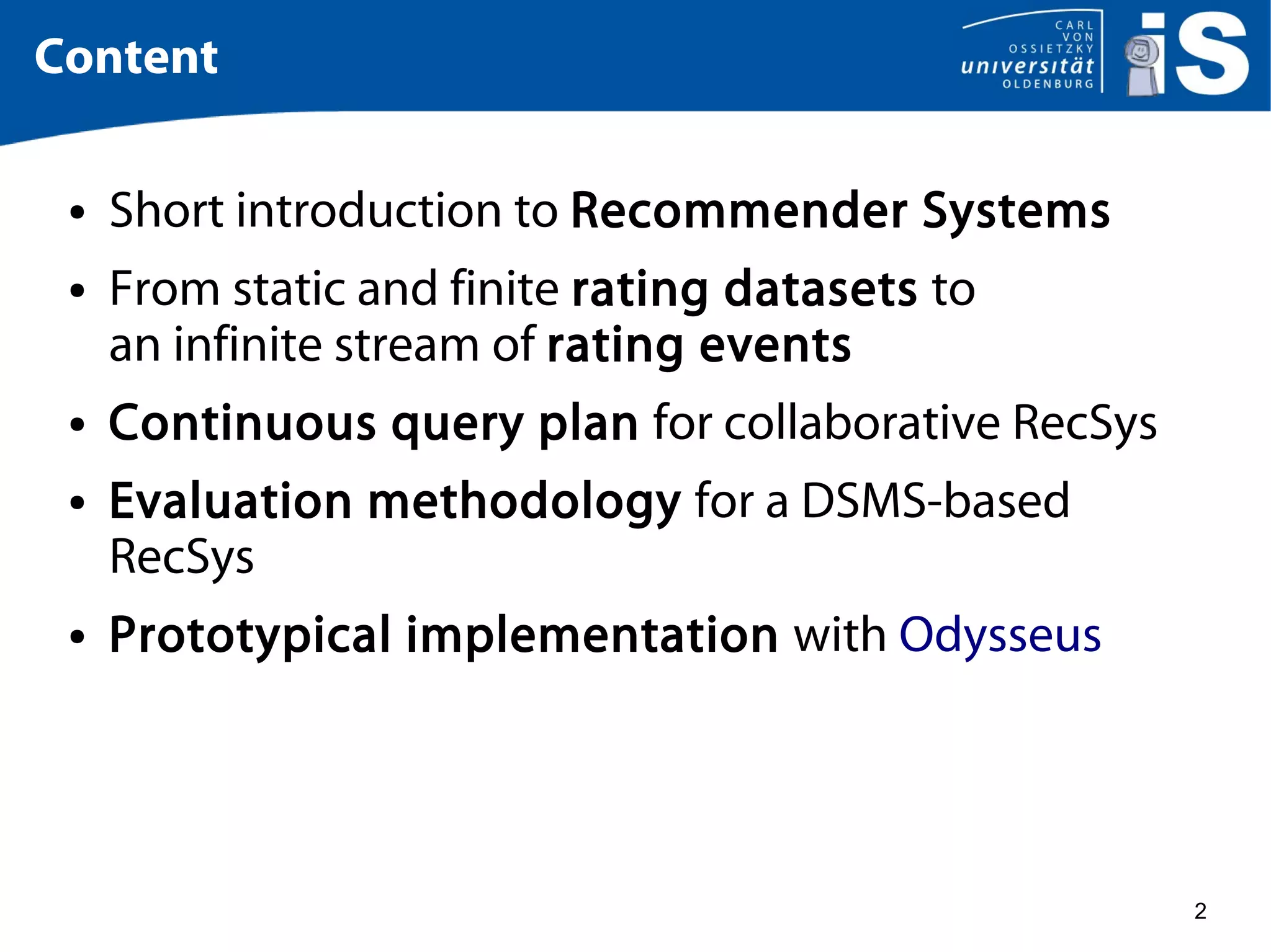 2
Content
● Short introduction to Recommender Systems
● From static and finite rating datasets to
an infinite stream of rating events
● Continuous query plan for collaborative RecSys
● Evaluation methodology for a DSMS-based
RecSys
● Prototypical implementation with Odysseus
 