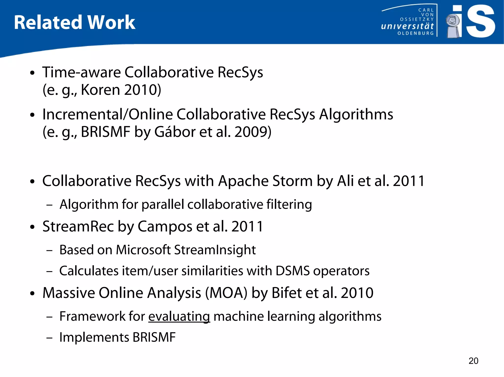 20
Related Work
● Time-aware Collaborative RecSys
(e. g., Koren 2010)
● Incremental/Online Collaborative RecSys Algorithms
(e. g., BRISMF by Gábor et al. 2009)
● Collaborative RecSys with Apache Storm by Ali et al. 2011
– Algorithm for parallel collaborative filtering
● StreamRec by Campos et al. 2011
– Based on Microsoft StreamInsight
– Calculates item/user similarities with DSMS operators
● Massive Online Analysis (MOA) by Bifet et al. 2010
– Framework for evaluating machine learning algorithms
– Implements BRISMF
 
