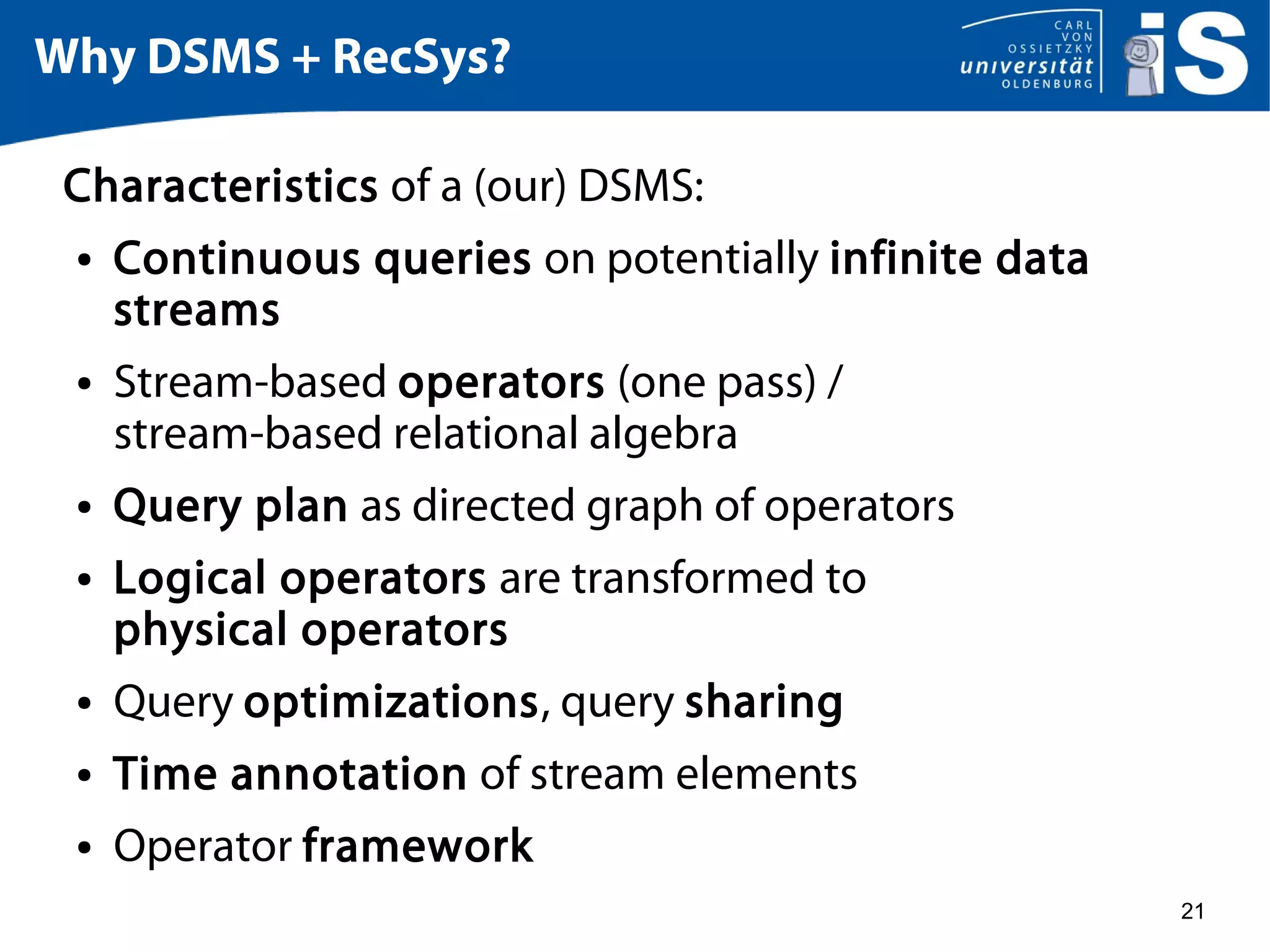 21
Why DSMS + RecSys?
Characteristics of a (our) DSMS:
● Continuous queries on potentially infinite data
streams
● Stream-based operators (one pass) /
stream-based relational algebra
● Query plan as directed graph of operators
● Logical operators are transformed to
physical operators
● Query optimizations, query sharing
● Time annotation of stream elements
● Operator framework
 