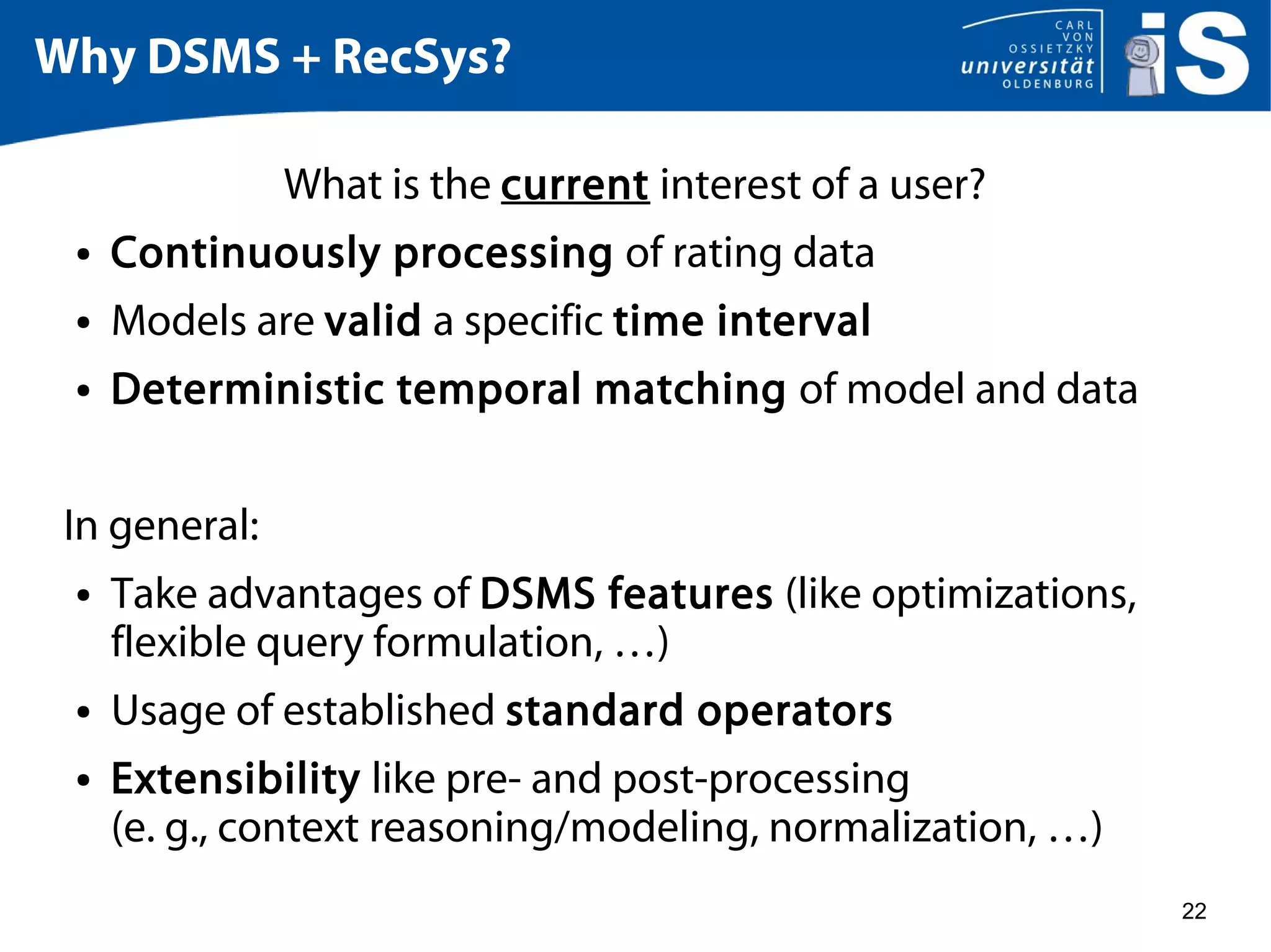 22
Why DSMS + RecSys?
What is the current interest of a user?
● Continuously processing of rating data
● Models are valid a specific time interval
● Deterministic temporal matching of model and data
In general:
● Take advantages of DSMS features (like optimizations,
flexible query formulation, …)
● Usage of established standard operators
● Extensibility like pre- and post-processing
(e. g., context reasoning/modeling, normalization, …)
 