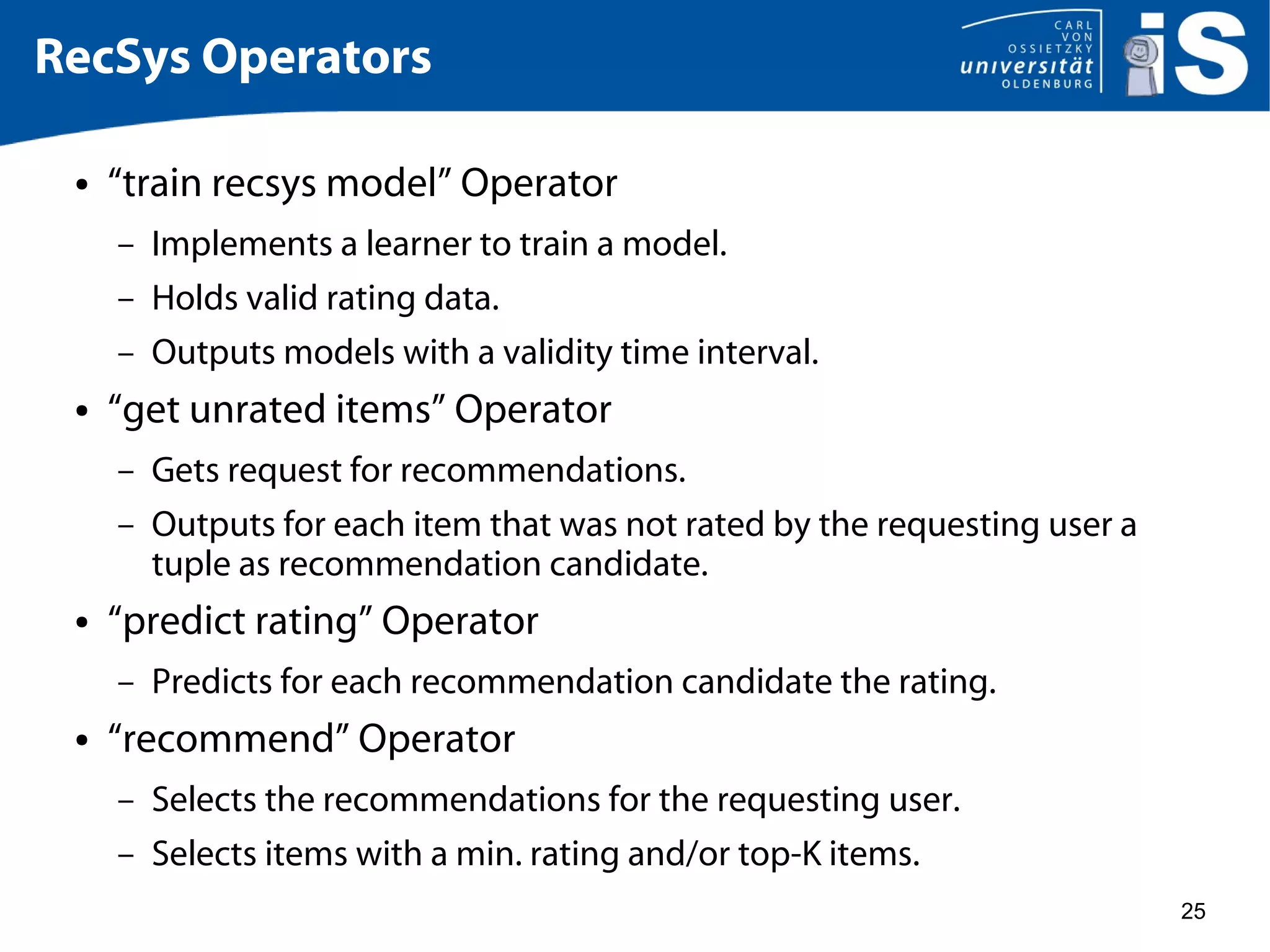 25
RecSys Operators
● “train recsys model” Operator
– Implements a learner to train a model.
– Holds valid rating data.
– Outputs models with a validity time interval.
● “get unrated items” Operator
– Gets request for recommendations.
– Outputs for each item that was not rated by the requesting user a
tuple as recommendation candidate.
● “predict rating” Operator
– Predicts for each recommendation candidate the rating.
● “recommend” Operator
– Selects the recommendations for the requesting user.
– Selects items with a min. rating and/or top-K items.
 