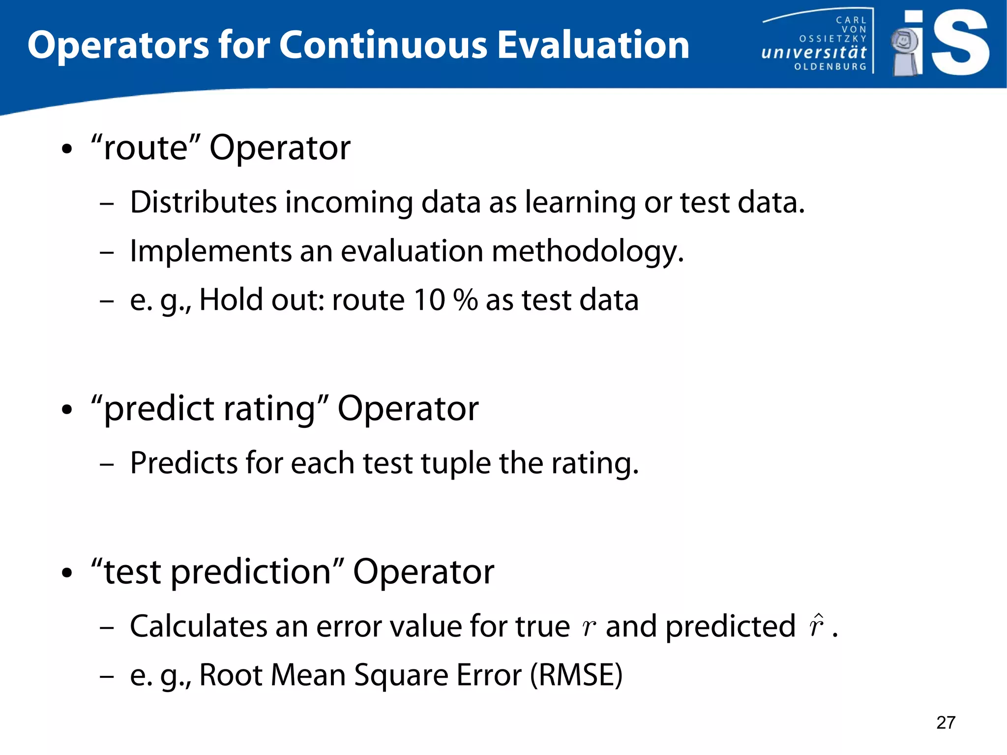 27
Operators for Continuous Evaluation
● “route” Operator
– Distributes incoming data as learning or test data.
– Implements an evaluation methodology.
– e. g., Hold out: route 10 % as test data
● “predict rating” Operator
– Predicts for each test tuple the rating.
● “test prediction” Operator
– Calculates an error value for true and predicted .
– e. g., Root Mean Square Error (RMSE)
 
