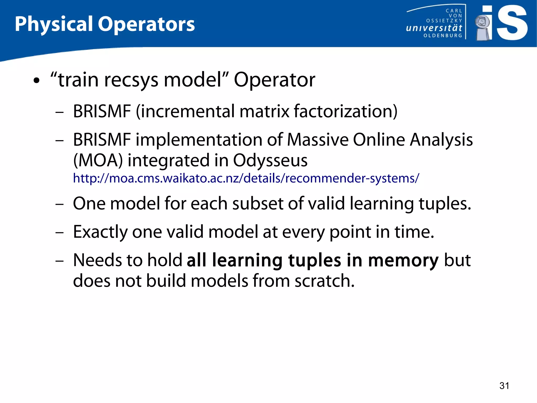 31
Physical Operators
● “train recsys model” Operator
– BRISMF (incremental matrix factorization)
– BRISMF implementation of Massive Online Analysis
(MOA) integrated in Odysseus
http://moa.cms.waikato.ac.nz/details/recommender-systems/
– One model for each subset of valid learning tuples.
– Exactly one valid model at every point in time.
– Needs to hold all learning tuples in memory but
does not build models from scratch.
 