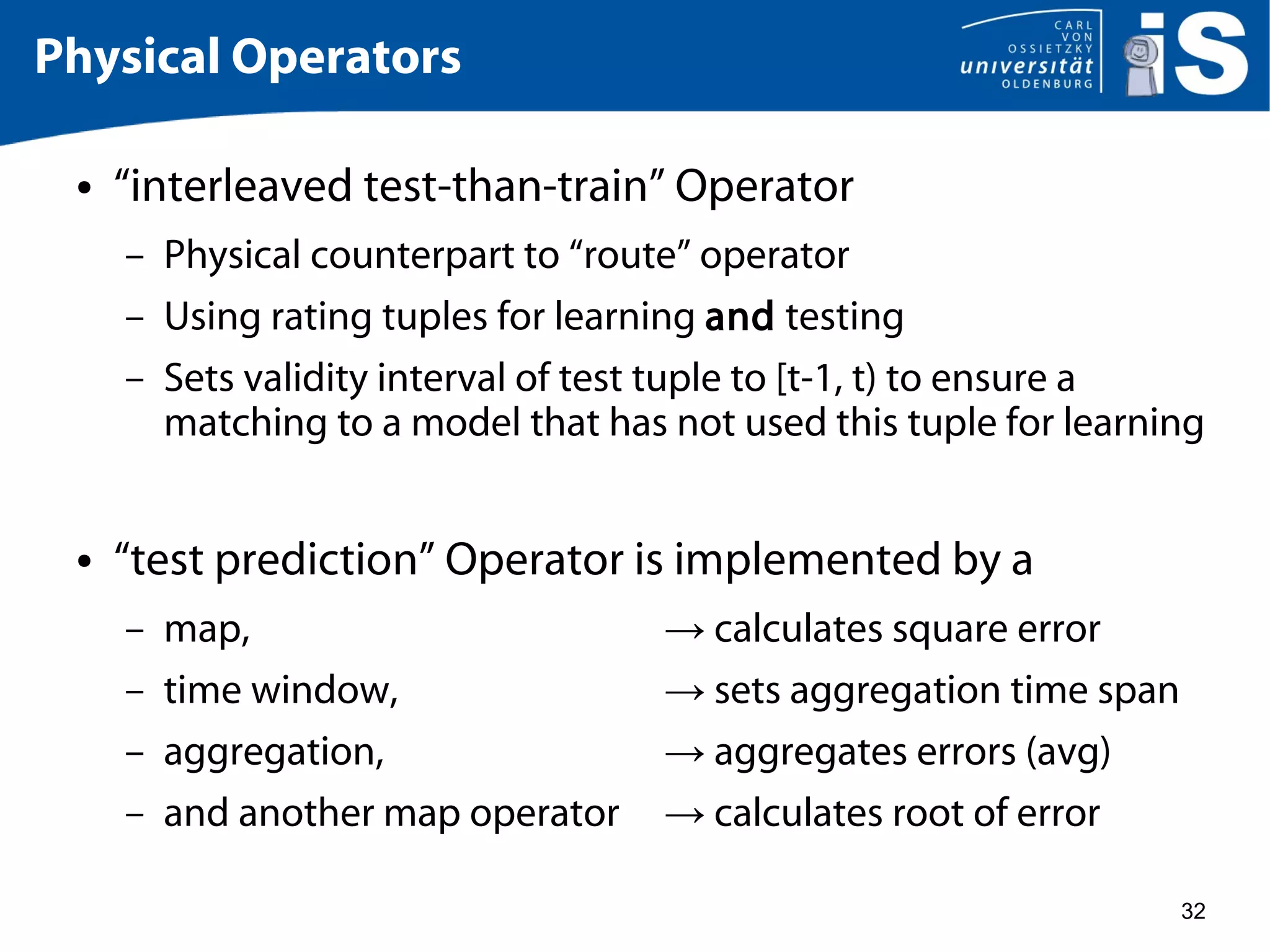 32
Physical Operators
● “interleaved test-than-train” Operator
– Physical counterpart to “route” operator
– Using rating tuples for learning and testing
– Sets validity interval of test tuple to [t-1, t) to ensure a
matching to a model that has not used this tuple for learning
● “test prediction” Operator is implemented by a
– map, → calculates square error
– time window, → sets aggregation time span
– aggregation, → aggregates errors (avg)
– and another map operator → calculates root of error
 