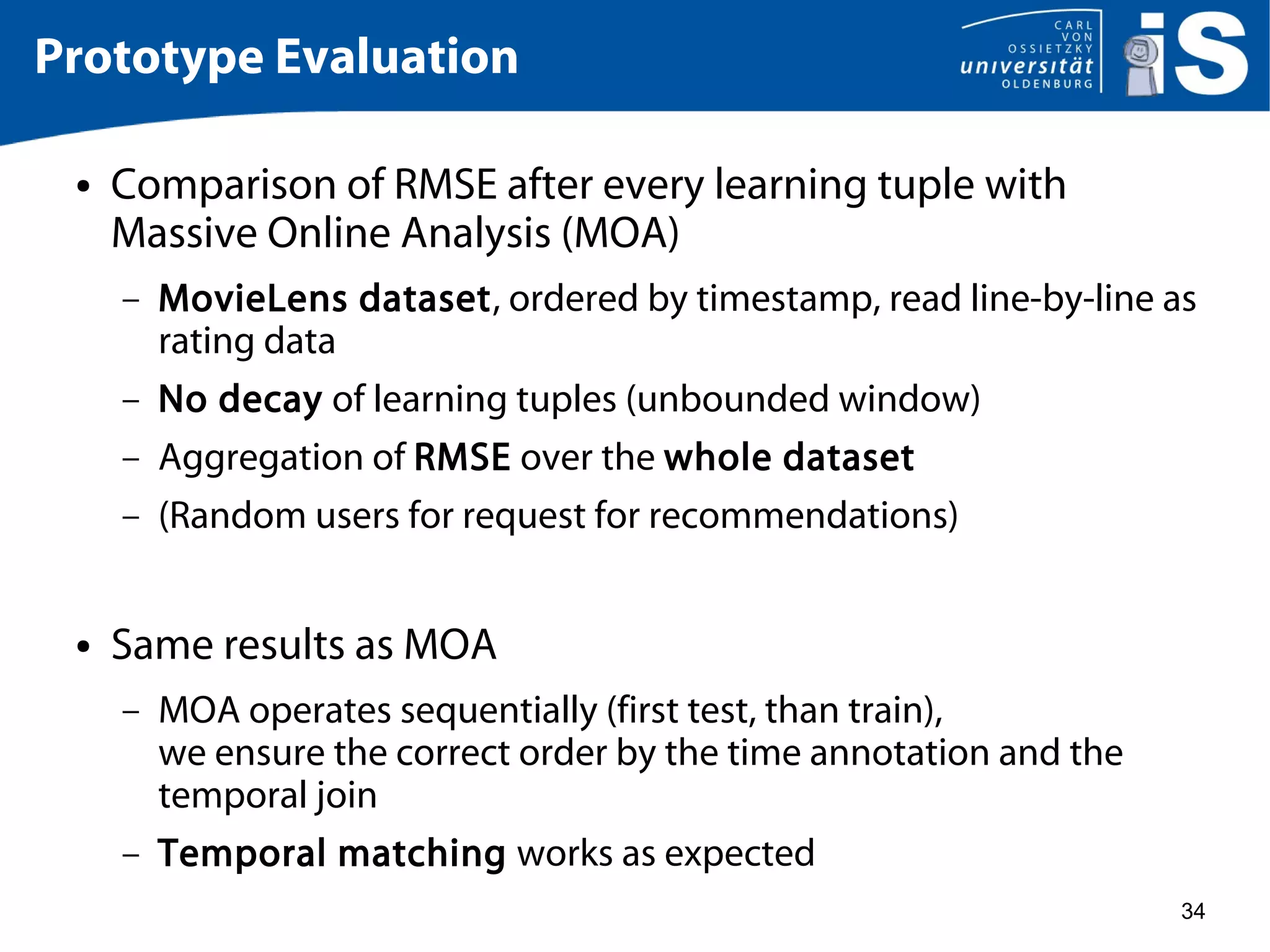 34
Prototype Evaluation
● Comparison of RMSE after every learning tuple with
Massive Online Analysis (MOA)
– MovieLens dataset, ordered by timestamp, read line-by-line as
rating data
– No decay of learning tuples (unbounded window)
– Aggregation of RMSE over the whole dataset
– (Random users for request for recommendations)
● Same results as MOA
– MOA operates sequentially (first test, than train),
we ensure the correct order by the time annotation and the
temporal join
– Temporal matching works as expected
 
