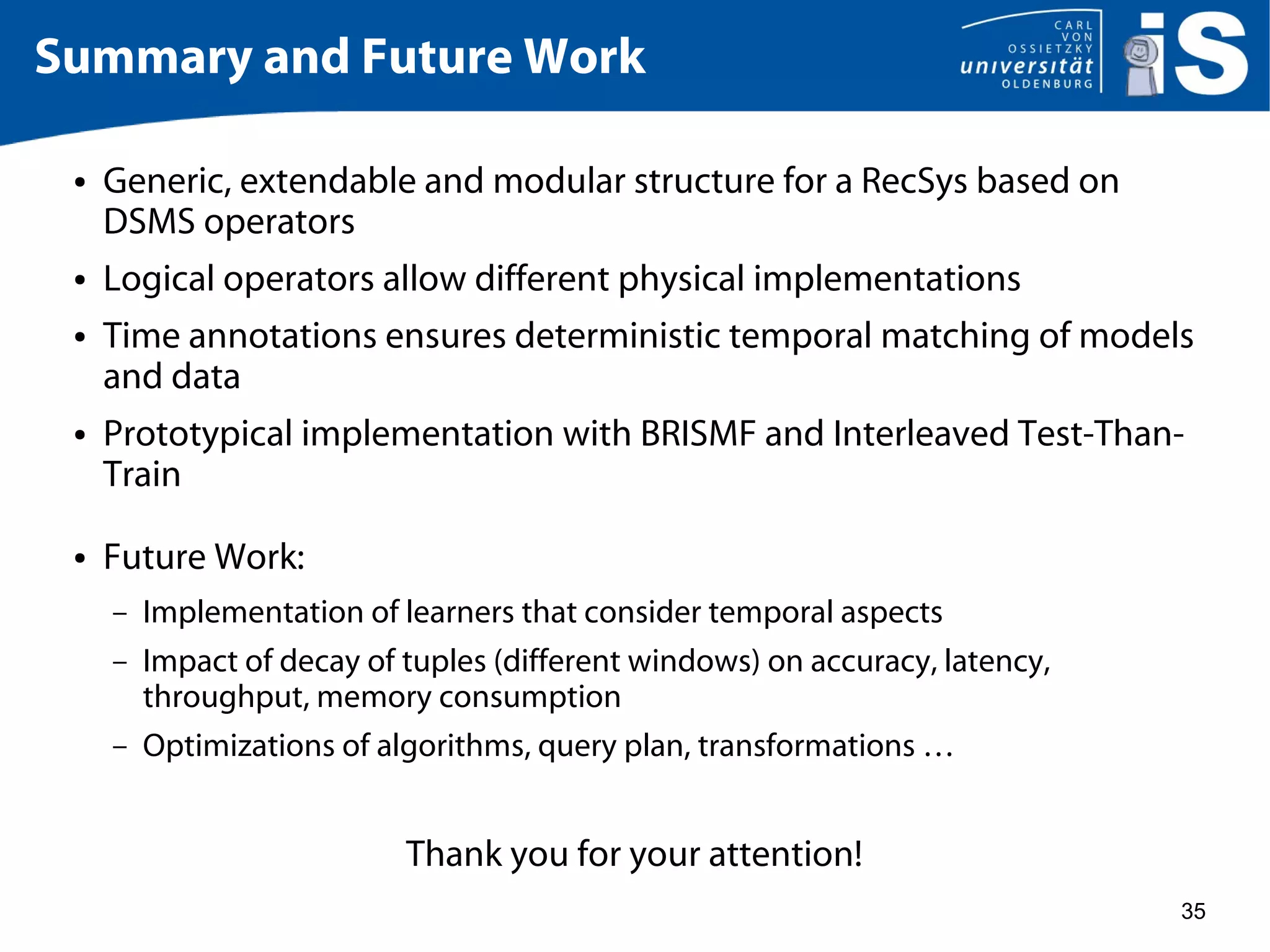 35
Summary and Future Work
● Generic, extendable and modular structure for a RecSys based on
DSMS operators
● Logical operators allow different physical implementations
● Time annotations ensures deterministic temporal matching of models
and data
● Prototypical implementation with BRISMF and Interleaved Test-Than-
Train
● Future Work:
– Implementation of learners that consider temporal aspects
– Impact of decay of tuples (different windows) on accuracy, latency,
throughput, memory consumption
– Optimizations of algorithms, query plan, transformations …
Thank you for your attention!
 