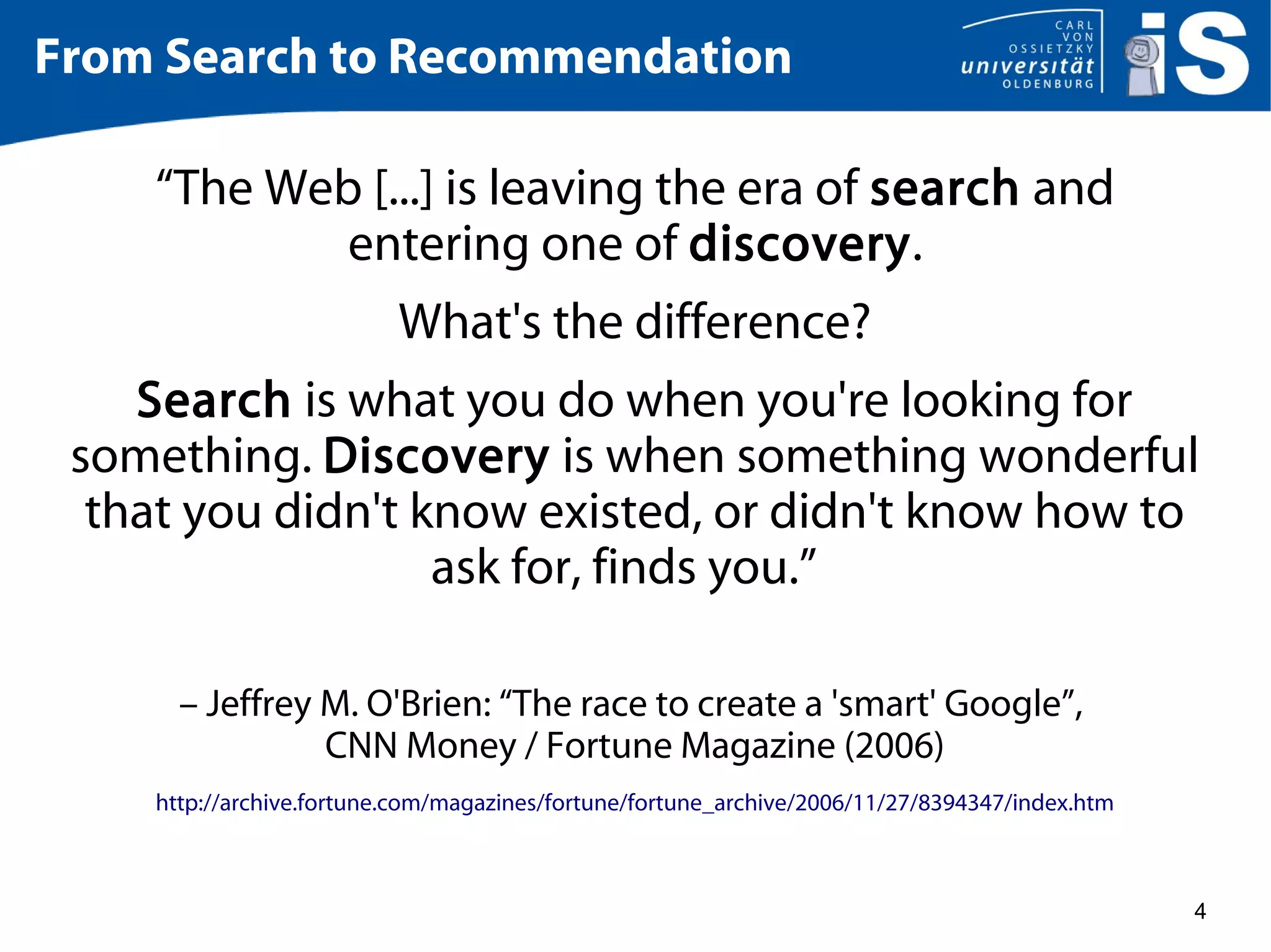 4
From Search to Recommendation
“The Web [...] is leaving the era of search and
entering one of discovery.
What's the difference?
Search is what you do when you're looking for
something. Discovery is when something wonderful
that you didn't know existed, or didn't know how to
ask for, finds you.”
– Jeffrey M. O'Brien: “The race to create a 'smart' Google”,
CNN Money / Fortune Magazine (2006)
http://archive.fortune.com/magazines/fortune/fortune_archive/2006/11/27/8394347/index.htm
 