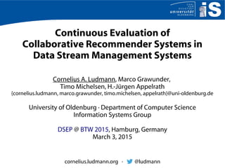 Continuous Evaluation of
Collaborative Recommender Systems in
Data Stream Management Systems
Cornelius A. Ludmann, Marco Grawunder,
Timo Michelsen, H.-Jürgen Appelrath
{cornelius.ludmann, marco.grawunder, timo.michelsen, appelrath}@uni-oldenburg.de
University of Oldenburg · Department of Computer Science
Information Systems Group
DSEP @ BTW 2015, Hamburg, Germany
March 3, 2015
cornelius.ludmann.org · @ludmann
 