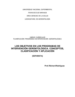 UNIVERSIDAD NACIONAL EXPERIMENTAL
FRANCISCO DE MIRANDA
ÁREA CIENCIAS DE LA SALUD
LICENCIATURA EN GERONTOLOGÍA
UNIDAD CURRICULAR
PLANIFICACIÓN PROGRAMAS DE INTERVENCIÓN GERONTOLÓGICA
LOS OBJETIVOS EN LOS PROGRAMAS DE
INTERVENCIÓN GERONTOLÓGICA. CONCEPTOS,
CLASIFICACIÓN Y APLICACIÓN
(SEPARATA)
Prof. Richard Rodríguez
 