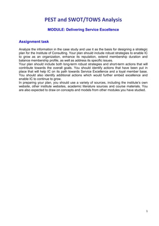 1
PEST and SWOT/TOWS Analysis
MODULE: Delivering Service Excellence
Assignment task
Analyze the information in the case study and use it as the basis for designing a strategic
plan for the Institute of Consulting. Your plan should include robust strategies to enable IC
to grow as an organization, enhance its reputation, extend membership duration and
balance membership profile, as well as address its specific issues.
Your plan should include both long-term robust strategies and short-term actions that will
contribute towards the overall goals. You should identify actions that have been put in
place that will help IC on its path towards Service Excellence and a loyal member base.
You should also identify additional actions which would further embed excellence and
enable IC to continue to grow.
In preparing your plan, you should use a variety of sources, including the institute’s own
website, other institute websites, academic literature sources and course materials. You
are also expected to draw on concepts and models from other modules you have studied.
 