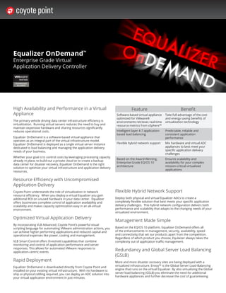Equalizer OnDemand™
Enterprise Grade Virtual
Application Delivery Controller




High Availability and Performance in a Virtual                                          Feature                              Benefit
Appliance                                                                    Software-based virtual appliance     Take full advantage of the cost
                                                                             optimized for VMware®                and energy saving benefits of
The primary vehicle driving data center infrastructure efficiency is         environments retrieves real-time     virtualization technology
virtualization. Running virtual servers reduces the need to buy and          resource metrics from vSphere™
maintain expensive hardware and sharing resources significantly
reduces operational costs.                                                   Intelligent layer 4-7 application-   Predictable, reliable and
                                                                             based load balancing                 consistent application
Equalizer OnDemand is a software-based virtual appliance that                                                     performance
operates as an integral part of the virtual infrastructure model.
Equalizer OnDemand is deployed as a single virtual server instance           Flexible hybrid network support      Mix hardware and virtual ADC
dedicated to load balancing and managing the application delivery                                                 appliances to best meet your
needs of your business.                                                                                           specific application delivery
                                                                                                                  challenges
Whether your goal is to control costs by leveraging processing capacity
                                                                             Based on the Award-Winning,          Ensures scalability and
already in place, to build out a private cloud or to create a backup
                                                                             Enterprise Grade EQ/OS 10            availability for your complex
data center for disaster recovery, Equalizer OnDemand is the right
                                                                             architecture                         mission-critical virtualized
solution to optimize your virtual infrastructure and application delivery
                                                                                                                  applications
resources.

Resource Efficiency with Uncompromised
Application Delivery
Coyote Point understands the role of virtualization in network              Flexible Hybrid Network Support
resource efficiency. When you deploy a virtual Equalizer you gain
additional ROI on unused hardware in your data center. Equalizer            Deploy both physical and virtual Equalizer ADCs to create a
offers businesses complete control of application availability and          completely flexible solution that best meets your specific application
scalability and makes capacity optimization easy in an all-virtual          delivery challenges. This hybrid network configuration delivers both
environment.                                                                performance and scalability that adapts to the changing needs of your
                                                                            virtualized environment.

Optimized Virtual Application Delivery
                                                                            Management Made Simple
By incorporating VLB Advanced, Coyote Point’s powerful visual
scripting language for automating VMware administration actions, you        Based on the EQ/OS 10 platform, Equalizer OnDemand offers all
can achieve higher performing applications and reduced capital and          of the enhancements in management, security, availability, speed
operational expenses like power, cooling and management.                    and connectivity that set our products apart from the competition.
                                                                            Regardless of which product you choose, Equlaizer always takes the
VLB Smart Control offers threshold capabilities that combine                complexity out of application traffic management.
monitoring and control of application performance and server
responses. This allows for automated VMware responses to
application-centric events.
                                                                            Redundancy and Global Server Load Balancing
                                                                            (GSLB)
Rapid Deployment                                                            More and more disaster recovery sites are being deployed with a
Equalizer OnDemand is downloaded directly from Coyote Point and             virtualized infrastructure. Envoy™ is the Global Server Load-Balancing
installed on your existing virtual infrastructure. With no hardware to      engine that runs on the virtual Equalizer. By also virtualizing the Global
ship or physical cabling required, you can deploy an ADC solution into      server load balancing (GSLB) you eliminate the need for additional
your virtual application environment in just minutes.                       hardware appliances and further decrease the cost of guaranteeing
 
