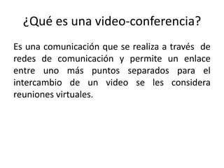 ¿Qué es una video-conferencia?
Es una comunicación que se realiza a través de
redes de comunicación y permite un enlace
entre uno más puntos separados para el
intercambio de un video se les considera
reuniones virtuales.
 
