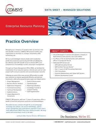 DATA SHEET • MANAGED SOLUTIONS




Enterprise Resource Planning




Practice Overview
Managing your company’s IT projects takes up precious time
and valuable resources. COMSYS’ ERP practice enables your                ABOUT COMSYS
organization to maximize its strategic investments while
                                                                          One of the largest IT services and solutions company in
minimizing risk.
                                                                          North America with revenues over $750 million
We’re an acknowledged industry leader with established                    52 offices in the US and Puerto Rico with additional
world-class experience partnering with SAP and JDEdwards.                 offices in Canada and the UK
Our alliances with SAP and JDE serve to enhance ERP’s core                Dedicated SAP Service Line:
competencies of knowledge transfer and project management.                – SAP-Gold Consulting Partner
                                                                          – SAP-Certified “Services Partner”
Through our Project Management Office (PMO), we facilitate the
                                                                          – Over 12 years of SAP Consulting Experience
coordination of our executive sponsor, internal users and our own
project staff to ensure a positive and successful project outcome.        – 250+ Consultants
                                                                          – Extensive Relationships with Global SAP Partners
Following are some of the many services ERP provides to enable            – Offshore Development Center
your enterprise to improve operational efficiency and optimize
investments, while achieving performance goals and related metrics:
   Project Management                     Audits & Assessments
   Business Process Analysis              Standardization
   Application Integration                Reporting & Analytics                              Business Process
                                                                                                                  Knowledge
                                                                                                                  Transfer &
                                                                                                 Analysis
   Functional Consulting                  Knowledge Transfer &                                                  Custom Training

   Technical Development                  Custom Training
   Implementations                        Staff Augmentation                     Implementations,
                                                                                     Upgrades,                             Systems Integration
   Legacy Migrations &                                                        Migrations & Conversions                         & Migration
                                                                                                            ERP
   Conversions
                                                                                                         Capabilities
                                                                               Project Management                         ERP Product Selection
COMSYS’ ERP practice, with over 15 years of experience, offers a              & Milestone Resolution                            Audits &
wealth of practical and proven processes and methodologies.                                                                   Assessments


“We enable business solutions through the use of cutting edge                                                      Application
                                                                                                 Staff
 technology and software. Our proven methodology, superior                                    Augmentation
                                                                                                                 Development &
                                                                                                                Technical Experts
 project management and custom-delivery approach to each client’s
 needs differentiate COMSYS from other solution providers. We bring
 quality and extraordinary results to the table.”

                    —Joshua B. Blair, Practice Director, ERP Solutions
                                                                                        Do business. We’re IT.
©COMSYS. ALL RIGHTS RESERVED. COMSYS is an EEO/AA Employer.                1-888-886-8507 • erp@comsys.com • www.comsyserp.com
 
