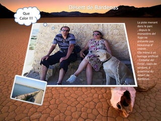 Que
Calor !!!
            La piste menant
            dans le parc
            , depuis le
            monastère del
            Yugo ne
            présente pas
            beaucoup d'
            intérêt .
            Elle mène à un
            barrage artificiel
            : Embalse del
            Ferial , oasis de
            verdure, à
            proximité du
            désert de
            Bardenas.
 