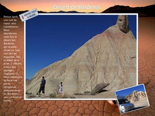 Retour après
une nuit de
repos vers
Catildetierra :
Nous
aborderons
cette fois le
désert des
Bardenas
par sa piste
située au Sud ,
non loin de
Arguedas . Dès
le début de la
piste , s' offrent
à nous des
paysages
magiques !!!
Nous prévoyons
de faire une
petite
randonnée
pédestre dans
les Bardenas,
sous un soleil de
plomb !
 
