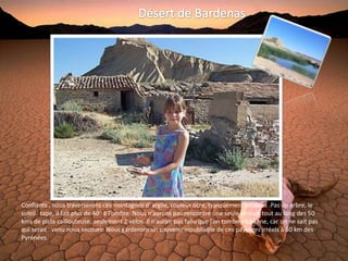 Confiants , nous traverserons ces montagnes d' argile, couleur ocre, typiquement érodées .Pas un arbre, le
soleil tape, il fait plus de 40° à l’ombre. Nous n’aurons pas rencontré une seule voiture tout au long des 50
kms de piste caillouteuse, seulement 2 vélos. Il n’aurait pas fallu que l’on tombe en panne, car on ne sait pas
qui serait venu nous secourir. Nous garderons un souvenir inoubliable de ces paysages irréels à 50 km des
Pyrénées.
 