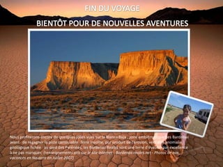 Nous profiterons encore de quelques jolies vues sur la Blanca Baja , zone emblématique des Bardenas
avant de regagner la piste carrossable. Terre insolite, pur produit de l'érosion, véritable anomalie
géologique fichée au pied des Pyrénées, les Bardenas Reales sont une terre d'évasion par excellence
à ne pas manquer. (renseignements pris sur le site internet : Bardenas-reales.net - Photos de nos
vacances en Navarre en Juillet 2007)
 