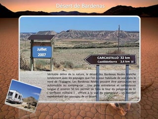 Véritable délire de la nature, le désert des Bardenas Reales tranche
totalement avec les paysages que l'on a pour habitude de voir dans le
nord de l'Espagne. Les Bardenas Réales peuvent être parcourues en
automobile ou camping-car . Une piste entretenue et caillouteuse
longue d' environ 50 km permet de faire le tour du polygone de tir
( territoire militaire ) , offrant à la vue du promeneur , un éventail
représentatif des paysages de ce désert.
 