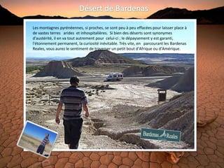 Les montagnes pyrénéennes, si proches, se sont peu à peu effacées pour laisser place à
de vastes terres arides et inhospitalières. Si bien des déserts sont synonymes
d'austérité, il en va tout autrement pour celui-ci ; le dépaysement y est garanti,
l'étonnement permanent, la curiosité inévitable. Très vite, en parcourant les Bardenas
Reales, vous aurez le sentiment de traverser un petit bout d'Afrique ou d'Amérique.
 