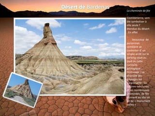 La cheminée de fée
:
Castildetierra, sem
ble symboliser à
elle seule l'
étendue du désert
. En effet
,
     beaucoup de
personnes
semblent se
contenter d' un
simple arrêt sur le
parking situé au
pied de cette
curiosité
géologique...
Dommage ! La
diversité des
paysages est
surprenante ; les
collines tabulaires
et les nombreuses
cheminées de fée
donnent au site un
air de « monument
valley » .
 