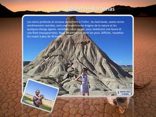 Les ravins profonds et sinueux serpentent à l'infini ; les bad-lands, vastes terres
extrêmement ravinées, sont une impertinente énigme de la nature et les
quelques étangs égarés, véritables oasis de vie, vous révèleront une faune et
une flore insoupçonnées. Nous en prendrons plein les yeux. Difficile, toutefois
d’y rouler à plus de 30 km/h.
 