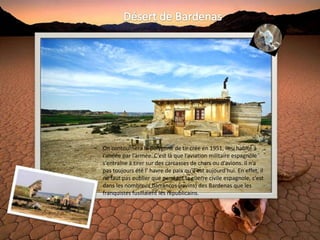 On contournera le polygone de tir crée en 1951, lieu habité à
l’année par l’armée. C’est là que l’aviation militaire espagnole
s’entraîne à tirer sur des carcasses de chars ou d’avions. Il n’a
pas toujours été l’ havre de paix qu'il est aujourd'hui. En effet, il
ne faut pas oublier que pendant la guerre civile espagnole, c’est
dans les nombreux barrancos (ravins) des Bardenas que les
franquistes fusillaient les républicains.
 