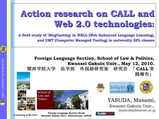 Action research on CALL and
                                               Web 2.0 technologies:
                                                A field study of 'BlogCasting' in WELL (Web Enhanced Language
                                     Learning), and CMT (Computer Managed Testing) in university EFL classes




                                                       Foreign Language Section, School of Law &
http://s.phpspot.org/u/myasuda/




                                                    Politics, Kwansei Gakuin Univ., May 12, 2010.
                                                関西学院大学 法学部 外国語研究室 研究会 「CALL実践報
                                                                                             告」




                                                                                                      YASUDA, Masami,
                                                                                                      Kwansei Gakuin Univ.,
                                                                                                         myasuda@kwansei.ac.jp
                                                               Foreign Language Section Study
                                  E-Learning at KG Univ.   Kwansei Gakuin Univ., Nishinomiya, JAPAN
 