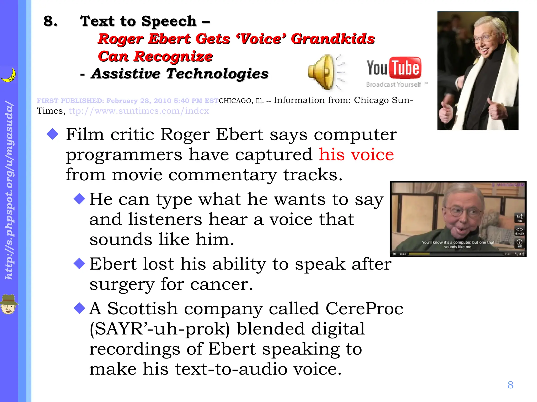 . Text to Speech –  Roger Ebert Gets ‘Voice’ Grandkids  Can Recognize   -  Assistive Technologies Film critic Roger Ebert says computer programmers have captured  his voice  from movie commentary tracks.  He can type what he wants to say and listeners hear a voice that sounds like him. Ebert lost his ability to speak after surgery for cancer. A Scottish company called CereProc (SAYR’-uh-prok) blended digital recordings of Ebert speaking to make his text-to-audio voice. FIRST PUBLISHED: February 28, 2010 5:40 PM EST CHICAGO, Ill. --  Information from: Chicago Sun-Times,  ttp://www.suntimes.com/index 