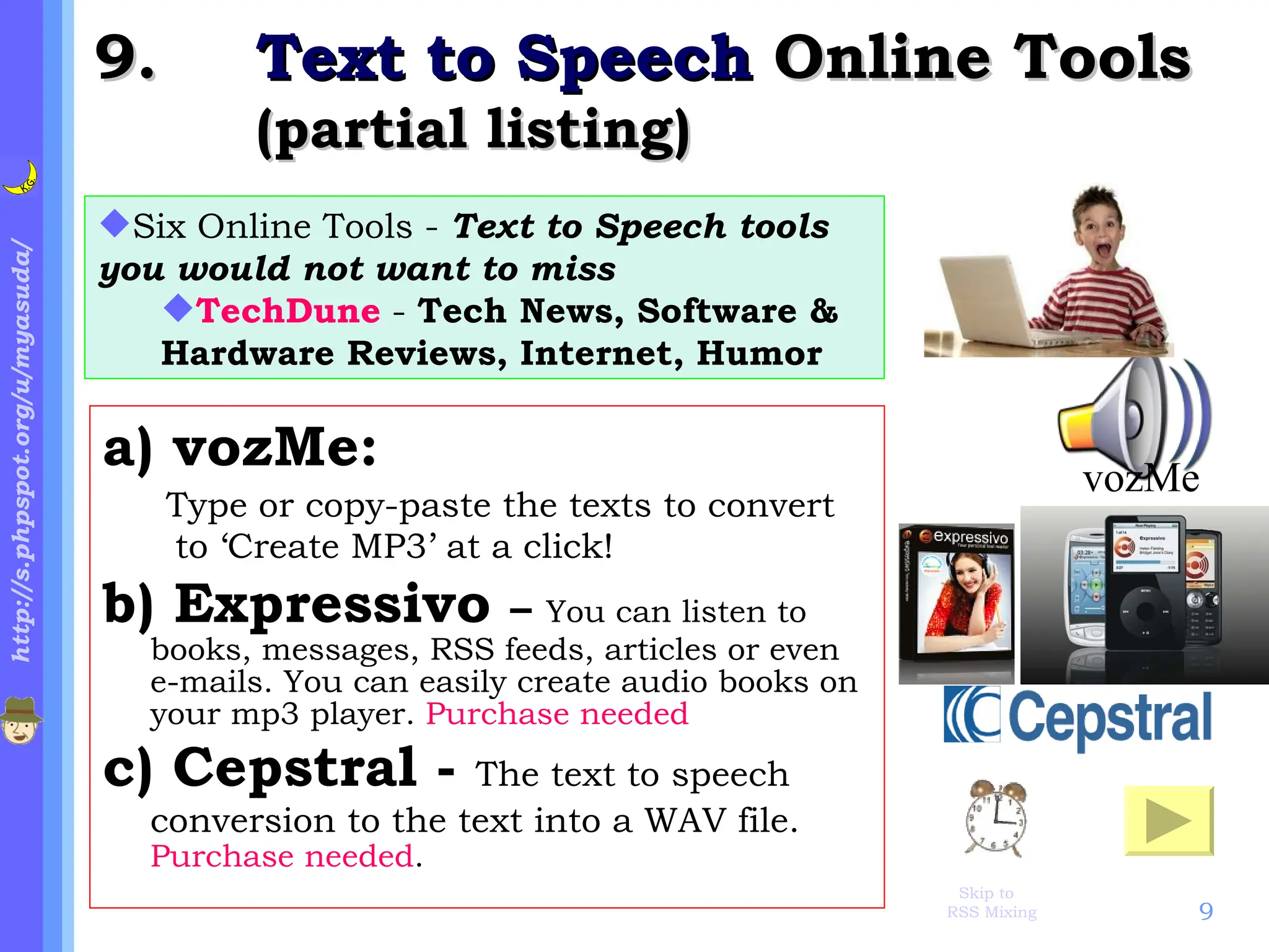 .  Text to Speech  Online Tools (partial listing) a) vozMe: Type or copy-paste the texts to convert to ‘Create MP3’ at a click!   b) Expressivo  –  You can listen to books, messages, RSS feeds, articles or even e-mails. You can easily create audio books on your mp3 player.  Purchase needed c) Cepstral -  The text to speech conversion to the text into a WAV file.   Purchase needed .  Six Online Tools -  Text to Speech tools you would not want to miss TechDune  -  Tech News, Software & Hardware Reviews, Internet, Humor vozMe  Skip to 　 RSS Mixing  
